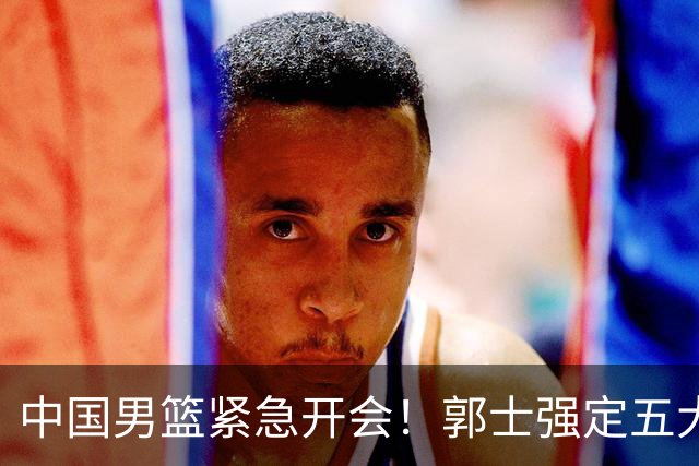 中国男篮紧急开会！郭士强定五大要求，众球员认真做笔记