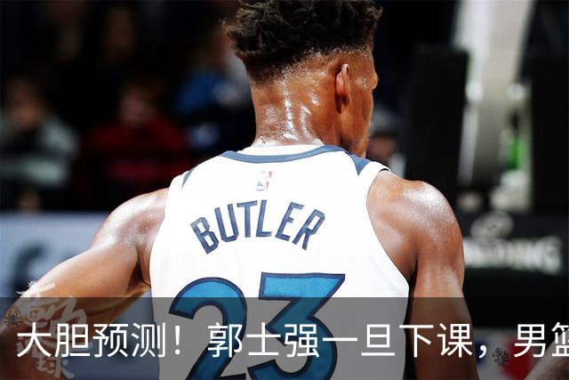 大胆预测！郭士强一旦下课，男篮新主帅99％在以下会在这三人之间产生