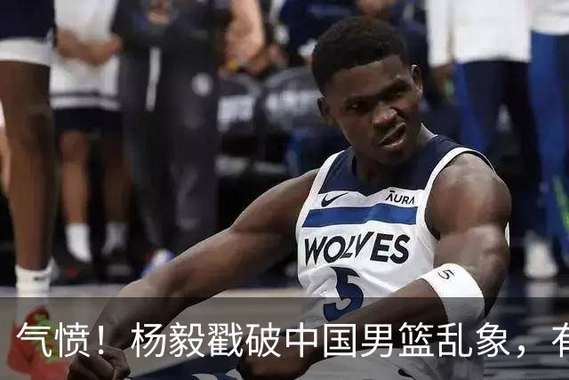 气愤！杨毅戳破中国男篮乱象，有球员装病拒绝国家队，是谁很明朗